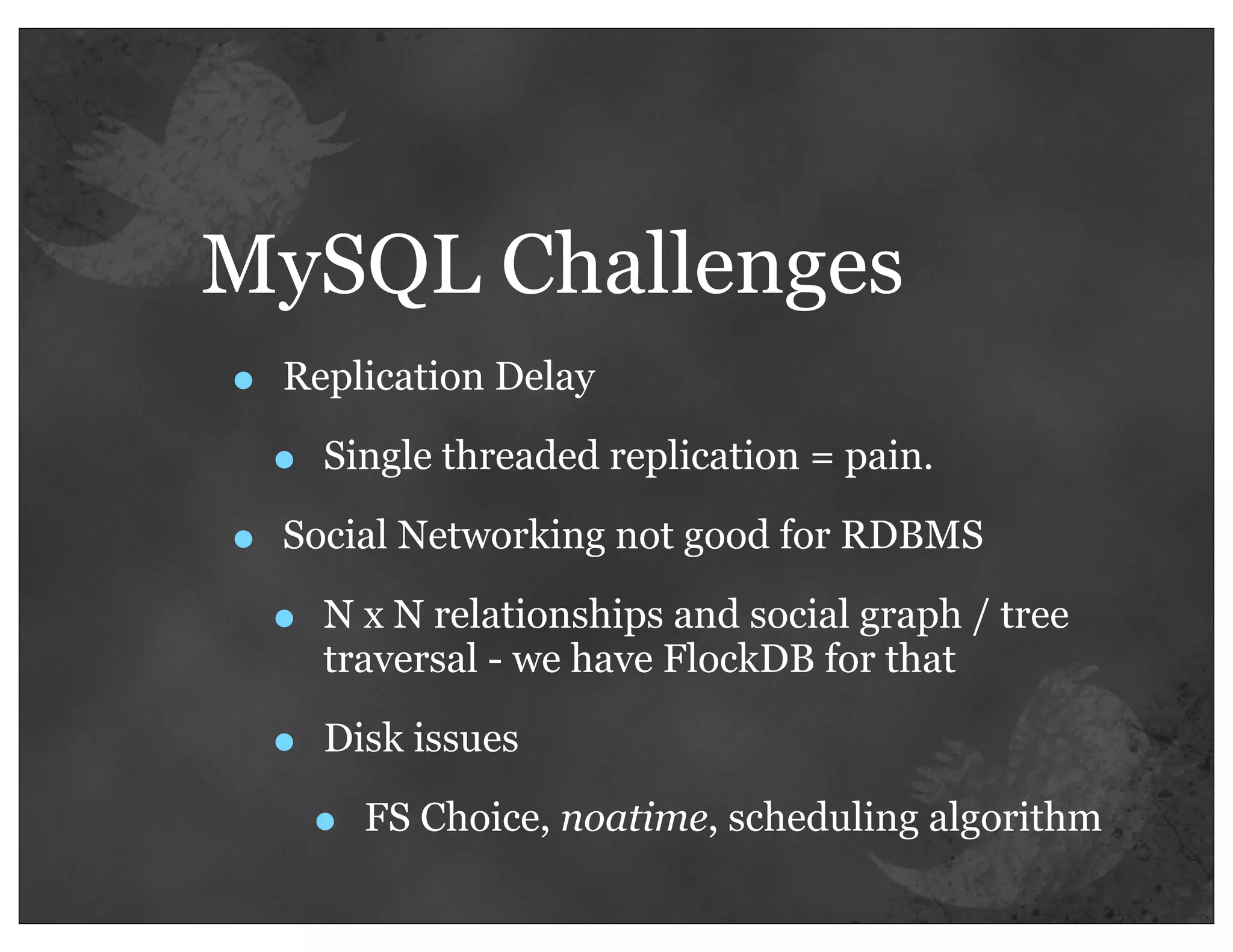 MySQL Challenges
•   Replication Delay

    •   Single threaded replication = pain.

•   Social Networking not good for RDBMS

    •   N x N relationships and social graph / tree
        traversal - we have FlockDB for that

    •   Disk issues

        •   FS Choice, noatime, scheduling algorithm
 