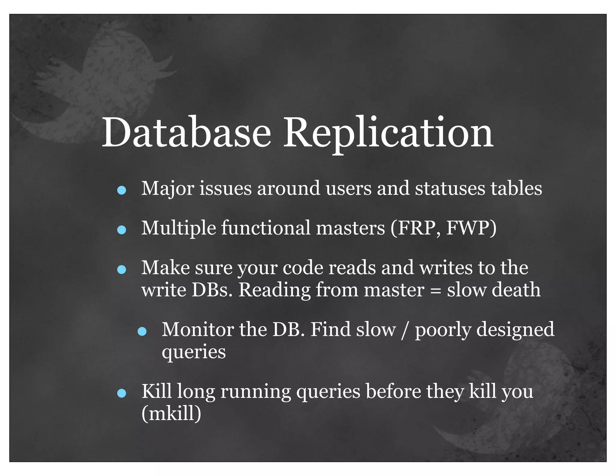 Database Replication
•   Major issues around users and statuses tables

•   Multiple functional masters (FRP, FWP)

•   Make sure your code reads and writes to the
    write DBs. Reading from master = slow death

    •   Monitor the DB. Find slow / poorly designed
        queries

•   Kill long running queries before they kill you
    (mkill)
 