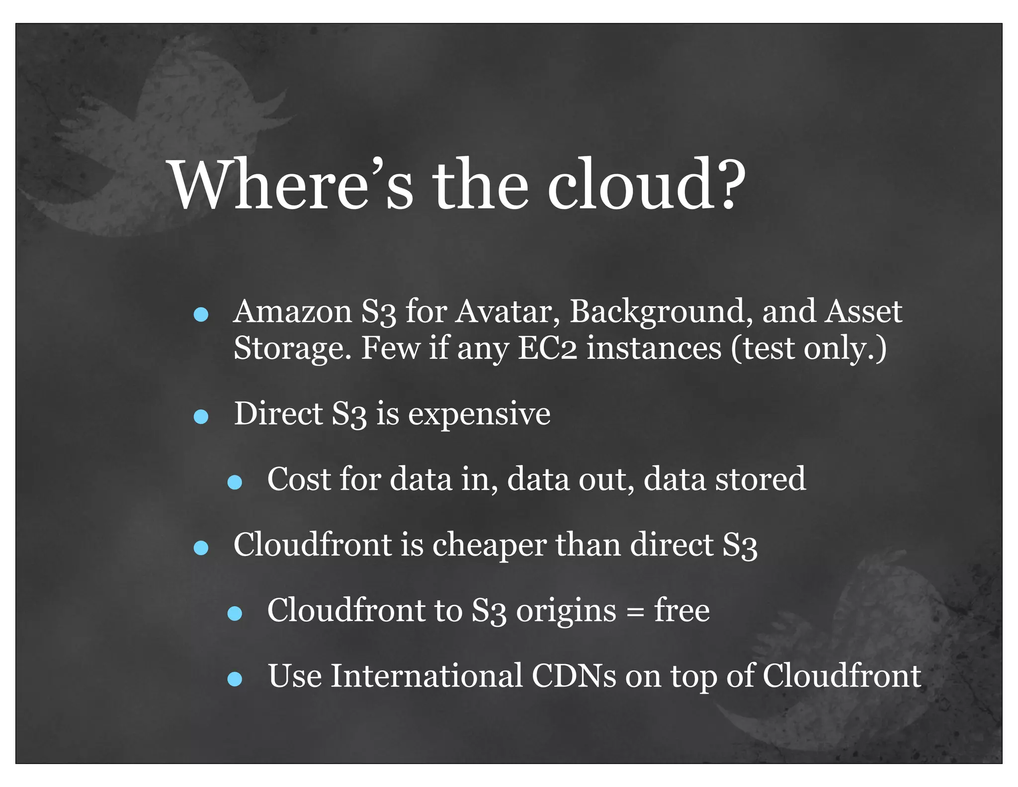 Where’s the cloud?
•   Amazon S3 for Avatar, Background, and Asset
    Storage. Few if any EC2 instances (test only.)

•   Direct S3 is expensive

    •   Cost for data in, data out, data stored

•   Cloudfront is cheaper than direct S3

    •   Cloudfront to S3 origins = free

    •   Use International CDNs on top of Cloudfront
 