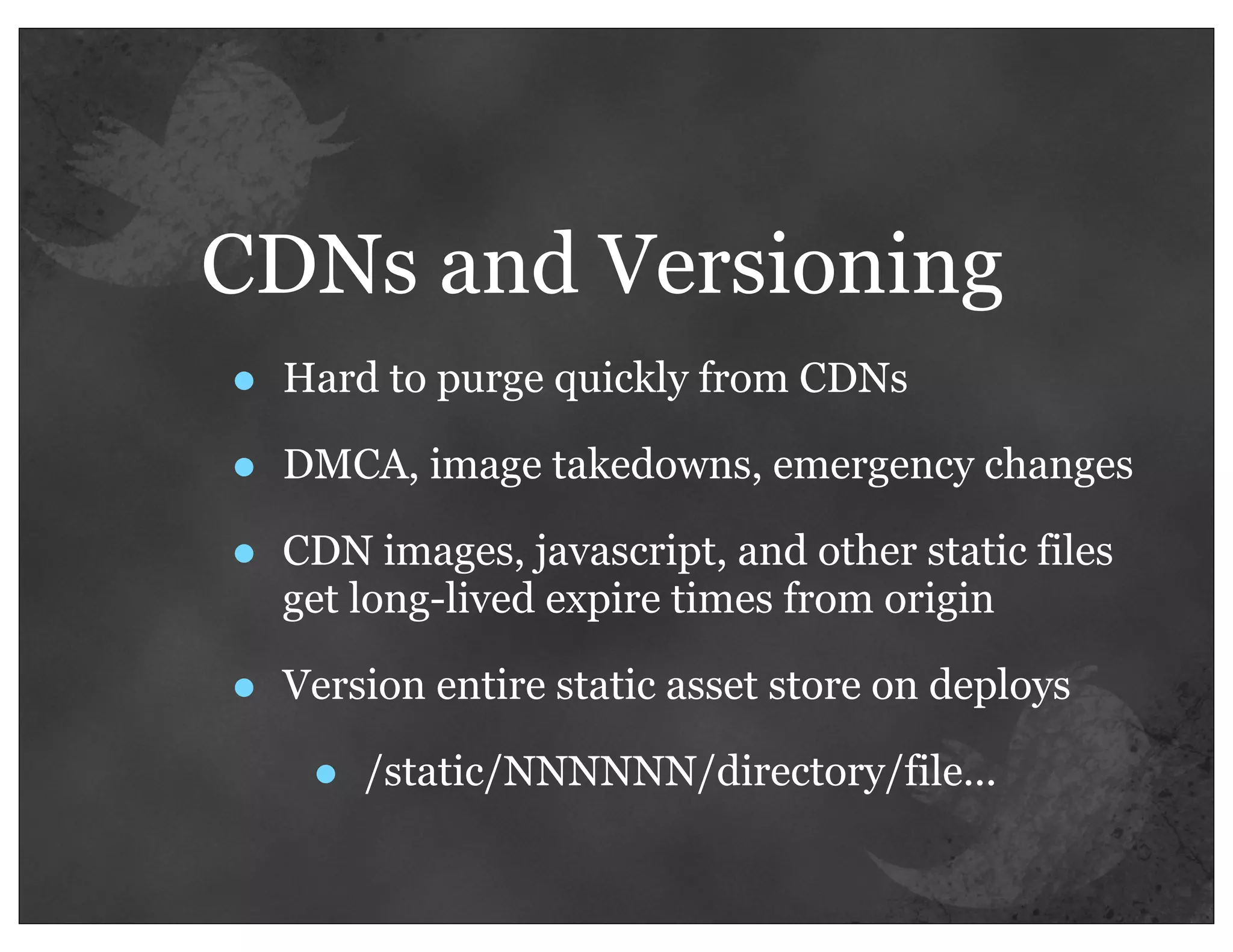 CDNs and Versioning
•   Hard to purge quickly from CDNs

•   DMCA, image takedowns, emergency changes

•   CDN images, javascript, and other static files
    get long-lived expire times from origin

•   Version entire static asset store on deploys

     •   /static/NNNNNN/directory/file...
 