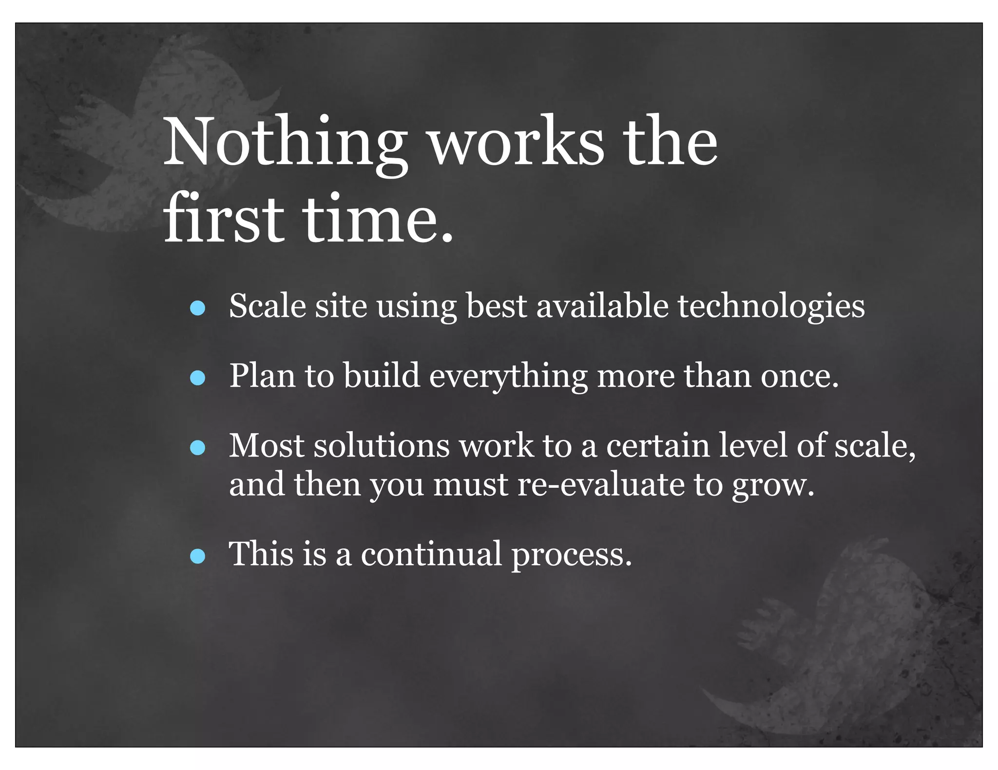 Nothing works the
first time.
•   Scale site using best available technologies

•   Plan to build everything more than once.

•   Most solutions work to a certain level of scale,
    and then you must re-evaluate to grow.

•   This is a continual process.
 