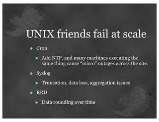 UNIX friends fail at scale
•   Cron

    •   Add NTP, and many machines executing the
        same thing cause “micro” outages across the site.

•   Syslog

    •   Truncation, data loss, aggregation issues

•   RRD

    •   Data rounding over time
 