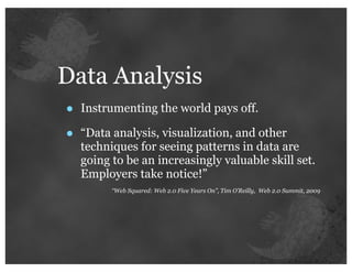 Data Analysis
•   Instrumenting the world pays off.

•   “Data analysis, visualization, and other
    techniques for seeing patterns in data are
    going to be an increasingly valuable skill set.
    Employers take notice!”
          “Web Squared: Web 2.0 Five Years On”, Tim O’Reilly, Web 2.0 Summit, 2009
 