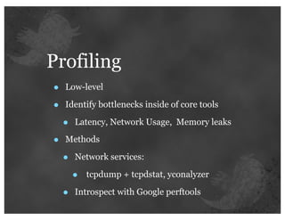 Profiling
•   Low-level

•   Identify bottlenecks inside of core tools

    •   Latency, Network Usage, Memory leaks

•   Methods

    •   Network services:

        •   tcpdump + tcpdstat, yconalyzer

    •   Introspect with Google perftools
 
