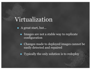 Virtualization
•   A great start, but...

    •   Images are not a stable way to replicate
        configuration

    •   Changes made to deployed images cannot be
        easily detected and repaired

    •   Typically the only solution is to redeploy
 