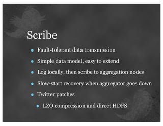 Scribe
•   Fault-tolerant data transmission

•   Simple data model, easy to extend

•   Log locally, then scribe to aggregation nodes

•   Slow-start recovery when aggregator goes down

•   Twitter patches

    •   LZO compression and direct HDFS
 