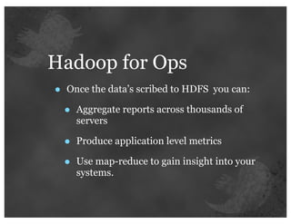 Hadoop for Ops
•   Once the data’s scribed to HDFS you can:

    •   Aggregate reports across thousands of
        servers

    •   Produce application level metrics

    •   Use map-reduce to gain insight into your
        systems.
 