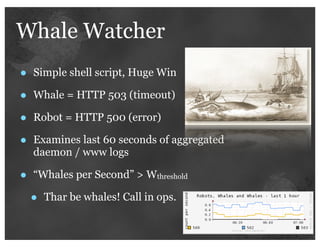 Whale Watcher
•   Simple shell script, Huge Win

•   Whale = HTTP 503 (timeout)

•   Robot = HTTP 500 (error)

•   Examines last 60 seconds of aggregated
    daemon / www logs

•   “Whales per Second” > Wthreshold

    •   Thar be whales! Call in ops.
 