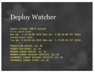 Deploy Watcher
Sample window: 300.0 seconds
First start time:
Mon Apr 5 15:30:00 2010 (Mon Apr   5 08:30:00 PDT 2010)
Second start time:
Tue Apr 6 02:09:40 2010 (Mon Apr   5 19:09:40 PDT 2010)

PRODUCTION APACHE: ALL OK
PRODUCTION OTHER: ALL OK
WEB049 CANARY APACHE: ALL OK
WEB049 CANARY BACKEND SERVICES: ALL OK
DAEMON031 CANARY BACKEND SERVICES: ALL OK
DAEMON031 CANARY OTHER: ALL OK
 