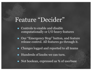 Feature “Decider”
•   Controls to enable and disable
    computationally or I/O heavy features

•   Our “Emergency Stop” button, and feature
    release control. All features go through it.

•   Changes logged and reported to all teams

•   Hundreds of knobs we can turn.

•   Not boolean, expressed as % of userbase
 