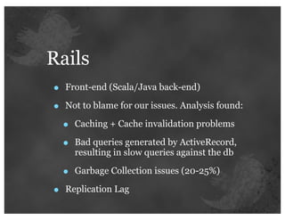 Rails
•   Front-end (Scala/Java back-end)

•   Not to blame for our issues. Analysis found:

    •   Caching + Cache invalidation problems

    •   Bad queries generated by ActiveRecord,
        resulting in slow queries against the db

    •   Garbage Collection issues (20-25%)

•   Replication Lag
 
