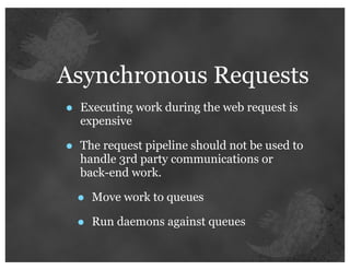 Asynchronous Requests
•   Executing work during the web request is
    expensive

•   The request pipeline should not be used to
    handle 3rd party communications or
    back-end work.

    •   Move work to queues

    •   Run daemons against queues
 