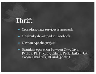 Thrift
•   Cross-language services framework

•   Originally developed at Facebook

•   Now an Apache project

•   Seamless operation between C++, Java,
    Python, PHP, Ruby, Erlang, Perl, Haskell, C#,
    Cocoa, Smalltalk, OCaml (phew!)
 