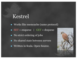 Kestrel
•   Works like memcache (same protocol)

•   SET = enqueue | GET = dequeue

•   No strict ordering of jobs

•   No shared state between servers

•   Written in Scala. Open Source.
 