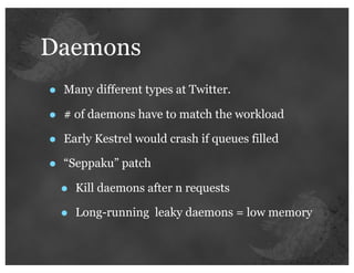 Daemons
•   Many different types at Twitter.

•   # of daemons have to match the workload

•   Early Kestrel would crash if queues filled

•   “Seppaku” patch

    •   Kill daemons after n requests

    •   Long-running leaky daemons = low memory
 