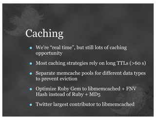 Caching
•   We’re “real time”, but still lots of caching
    opportunity

•   Most caching strategies rely on long TTLs (>60 s)

•   Separate memcache pools for different data types
    to prevent eviction

•   Optimize Ruby Gem to libmemcached + FNV
    Hash instead of Ruby + MD5

•   Twitter largest contributor to libmemcached
 
