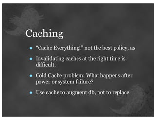 Caching
•   “Cache Everything!” not the best policy, as

•   Invalidating caches at the right time is
    difficult.

•   Cold Cache problem; What happens after
    power or system failure?

•   Use cache to augment db, not to replace
 