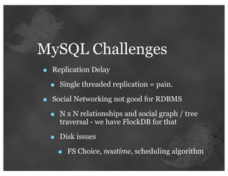 MySQL Challenges
•   Replication Delay

    •   Single threaded replication = pain.

•   Social Networking not good for RDBMS

    •   N x N relationships and social graph / tree
        traversal - we have FlockDB for that

    •   Disk issues

        •   FS Choice, noatime, scheduling algorithm
 