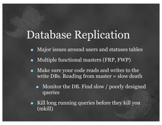 Database Replication
•   Major issues around users and statuses tables

•   Multiple functional masters (FRP, FWP)

•   Make sure your code reads and writes to the
    write DBs. Reading from master = slow death

    •   Monitor the DB. Find slow / poorly designed
        queries

•   Kill long running queries before they kill you
    (mkill)
 