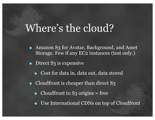 Where’s the cloud?
•   Amazon S3 for Avatar, Background, and Asset
    Storage. Few if any EC2 instances (test only.)

•   Direct S3 is expensive

    •   Cost for data in, data out, data stored

•   Cloudfront is cheaper than direct S3

    •   Cloudfront to S3 origins = free

    •   Use International CDNs on top of Cloudfront
 
