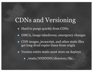 CDNs and Versioning
•   Hard to purge quickly from CDNs

•   DMCA, image takedowns, emergency changes

•   CDN images, javascript, and other static files
    get long-lived expire times from origin

•   Version entire static asset store on deploys

     •   /static/NNNNNN/directory/file...
 