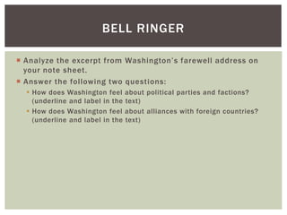  Analyze the excerpt from Washington’s farewell address on
your note sheet.
 Answer the following two questions:
 How does Washington feel about political parties and factions?
(underline and label in the text)
 How does Washington feel about alliances with foreign countries?
(underline and label in the text)
BELL RINGER
 