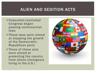  Federalist-controlled
Congress began
passing controversial
laws
 These laws were aimed
at stopping the growth
of the Democratic-
Republican party
 Three of these acts
were aimed at
protecting the country
from aliens (foreigners
living in the U.S.)
ALIEN AND SEDITION ACTS
 