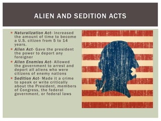  Naturalization Act- increased
the amount of time to become
a U.S. citizen from 5 to 14
years.
 Alien Act- Gave the president
the power to deport any
foreigner
 Alien Enemies Act- Allowed
the government to arrest and
deport all aliens who were
citizens of enemy nations
 Sedition Act- Made it a crime
to speak or write critically
about the President, members
of Congress, the federal
government, or federal laws
ALIEN AND SEDITION ACTS
 