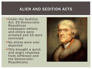 Under the Sedition
Act, 25 Democratic-
Republican
newspaper editors
and others were
arrested and 10 were
convicted
No aliens were ever
deported
This brought a quick
and angry response
from Jefferson and
the Democratic-
Republicans
ALIEN AND SEDITION ACTS
 