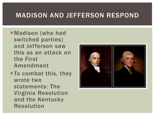 Madison (who had
switched parties)
and Jefferson saw
this as an attack on
the First
Amendment
To combat this, they
wrote two
statements: The
Virginia Resolution
and the Kentucky
Resolution
MADISON AND JEFFERSON RESPOND
 