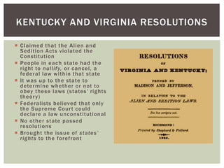  Claimed that the Alien and
Sedition Acts violated the
Constitution
 People in each state had the
right to nullify, or cancel, a
federal law within that state
 It was up to the state to
determine whether or not to
obey these laws (states’ rights
theory)
 Federalists believed that only
the Supreme Court could
declare a law unconstitutional
 No other state passed
resolutions
 Brought the issue of states’
rights to the forefront
KENTUCKY AND VIRGINIA RESOLUTIONS
 