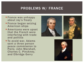  France was unhappy
about Jay’s Treaty
 France began seizing
American ships
 Americans were upset
that the French were
interfering with trade
and politics
 To avoid war, Adams
sent a three person
peace commission to
Paris- John Marshall,
Charles C. Pinckney,
and Elbridge Gerry
PROBLEMS W/ FRANCE
 