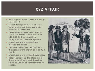  Meetings with the French did not go
as planned
 French foreign minister, Charles
Talleyrand, sent three agents to
meet with Americans
 These three agents demanded a
bribe of $250,000 and a loan of
$10,000,000 to be paid to
Talleyrand in order to negotiate
 Americans were enraged and
refused the bribes
 This was called the “XYZ Affair”-
the agents were known only as X, Y,
and Z.
 Americans were enraged even more
 Congress built up the strength of
the army and navy and American
ships waged an undeclared war on
France.
XYZ AFFAIR
 