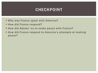  Why was France upset with America?
 How did France respond?
 How did Adams’ try to make peace with France?
 How did France respond to America’s attempts at making
peace?
CHECKPOINT
 