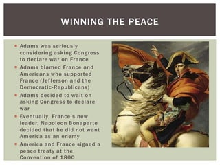  Adams was seriously
considering asking Congress
to declare war on France
 Adams blamed France and
Americans who supported
France (Jefferson and the
Democratic-Republicans)
 Adams decided to wait on
asking Congress to declare
war
 Eventually, France’s new
leader, Napoleon Bonaparte
decided that he did not want
America as an enemy
 America and France signed a
peace treaty at the
Convention of 1800
WINNING THE PEACE
 