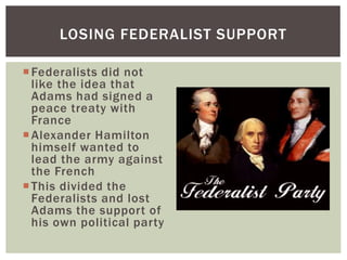 Federalists did not
like the idea that
Adams had signed a
peace treaty with
France
Alexander Hamilton
himself wanted to
lead the army against
the French
This divided the
Federalists and lost
Adams the support of
his own political party
LOSING FEDERALIST SUPPORT
 