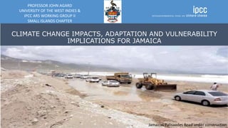 CLIMATE CHANGE IMPACTS, ADAPTATION AND VULNERABILITY
IMPLICATIONS FOR JAMAICA
PROFESSOR JOHN AGARD
UNIVERSITY OF THE WEST INDIES &
IPCC AR5 WORKING GROUP II
SMALL ISLANDS CHAPTER
Jamaicas Palisaodes Road under construction
 