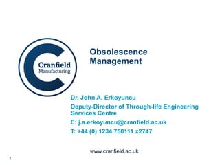 1
www.cranfield.ac.uk
Obsolescence
Management
Dr. John A. Erkoyuncu
Deputy-Director of Through-life Engineering
Services Centre
E: j.a.erkoyuncu@cranfield.ac.uk
T: +44 (0) 1234 750111 x2747
 