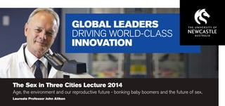 GLOBAL LEADERS
DRIVING WORLD-CLASS
INNOVATION

The Sex in Three Cities Lecture 2014

Age, the environment and our reproductive future - bonking baby boomers and the future of sex.
Laureate Professor John Aitken

 