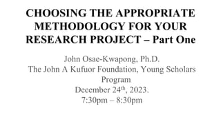 CHOOSING THE APPROPRIATE
METHODOLOGY FOR YOUR
RESEARCH PROJECT – Part One
John Osae-Kwapong, Ph.D.
The John A Kufuor Foundation, Young Scholars
Program
December 24th, 2023.
7:30pm – 8:30pm
 