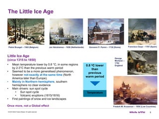 The Little Ice Age
6© 2016 Willis Towers Watson. All rights reserved.
Little Ice Age
(circa 1315 to 1850)
• Mean temperature lower by 0.8 °C, in some regions
by 2-3°C than the previous warm period
• Seemed to be a more generalised phenomenon,
however not exactly at the same time (North
America later than Europe).
• Mainly in Northern hemisphere, southern
hemisphere no clear evidence
• Main drivers: sun spot cycle
• Sun spot cycle
• Volcanic eruptions (1815/1816)
• First paintings of snow and ice landscapes
Once more, not a Global effect
0.8 oC lower
than
previous
warm period
Temperature
Frederk M. Kruseman – 1850 (Low Countries)
Pietre Bruegel – 1565 (Belgium) Jan Abrahamsz – 1658 (Netherlands) Giovanni P. Panini – 1730 (Rome) Francisco Goya – 1787 (Spain)
George
Morland –
1792
England
 