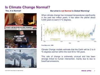 Is Climate Change Normal?
7© 2016 Willis Towers Watson. All rights reserved.
Yes, it is Normal! But what is not Normal is Global Warming!
When climate change has increased temperatures significantly
in the past two million years, it has taken the planet about
5,000 years to warm 5 oC degrees.
From Mann et al., 2008
Climate Change models estimate that the Earth will be 2 to 6
oC degrees warmer within the next 50 to 100 years.
This rate of change is extremely unusual and has been
strongly linked to human intervention, mainly due to due to
fossil fuel emissions.
 