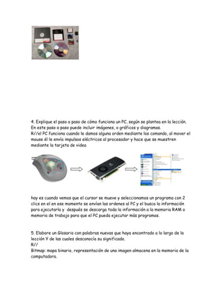 4. Explique el paso a paso de cómo funciona un PC, según se plantea en la lección.
En este paso a paso puede incluir imágenes, o gráficos y diagramas.
R//el PC funciona cuando le damos alguna orden mediante los comando, al mover el
mouse él le envía impulsos eléctricos al procesador y hace que se muestren
mediante la tarjeta de video




hay es cuando vemos que el cursor se mueve y seleccionamos un programa con 2
clics en el en ese momento se envían las ordenes al PC y el busca la información
para ejecutarla y después se descarga toda la información a la memoria RAM o
memoria de trabajo para que el PC pueda ejecutar más programas.



5. Elabore un Glosario con palabras nuevas que haya encontrado a lo largo de la
lección Y de las cuales desconocía su significado.
R//
Bitmap: mapa binario, representación de una imagen almacena en la memoria de la
computadora.
 