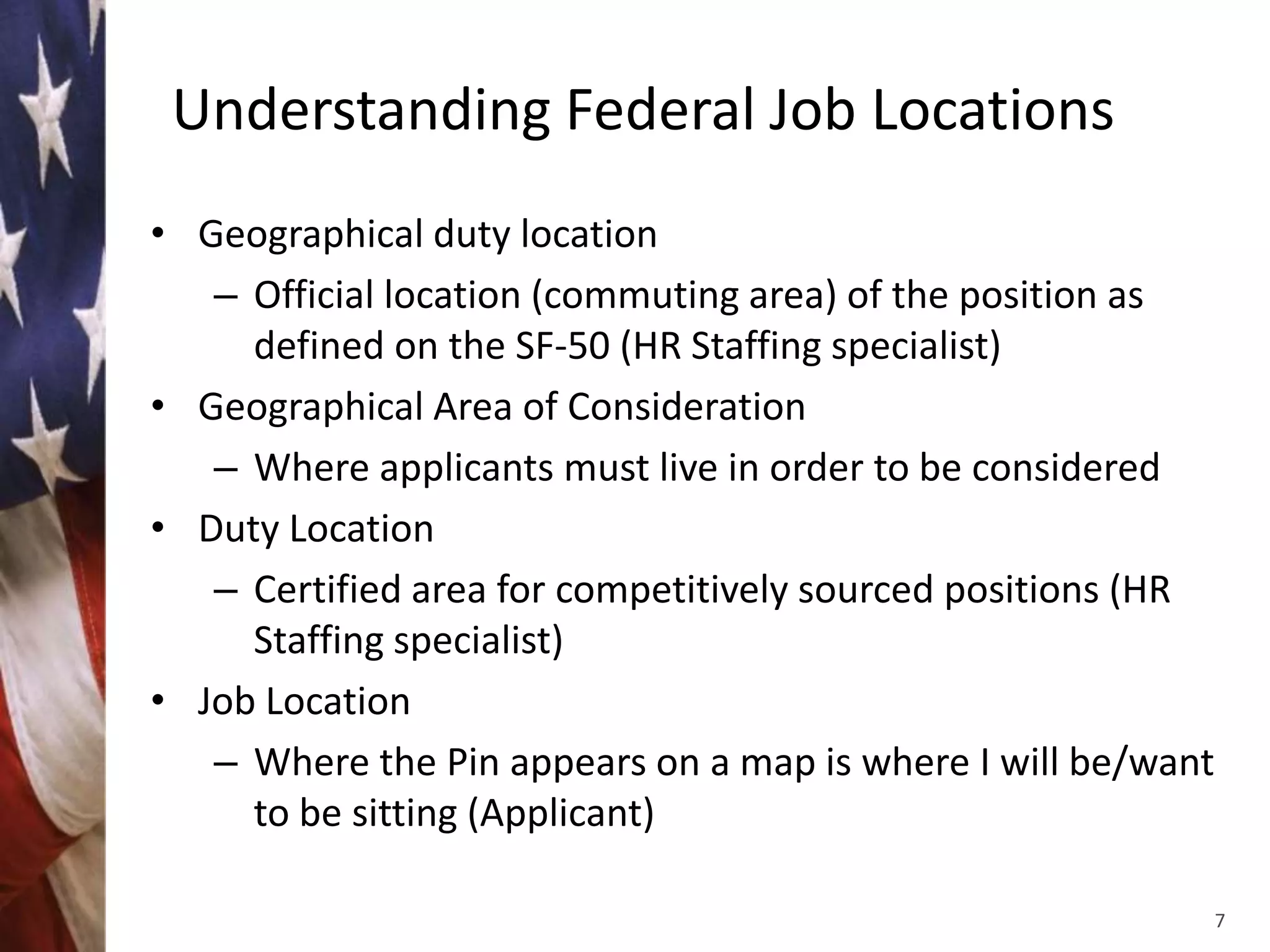 Understanding Federal Job Locations
• Geographical duty location
   – Official location (commuting area) of the position as
     defined on the SF-50 (HR Staffing specialist)
• Geographical Area of Consideration
   – Where applicants must live in order to be considered
• Duty Location
   – Certified area for competitively sourced positions (HR
     Staffing specialist)
• Job Location
   – Where the Pin appears on a map is where I will be/want
     to be sitting (Applicant)

                                                              7
 