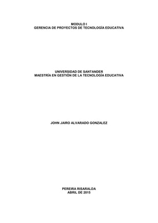 MODULO I
GERENCIA DE PROYECTOS DE TECNOLOGÍA EDUCATIVA
UNIVERSIDAD DE SANTANDER
MAESTRÍA EN GESTIÓN DE LA TECNOLOGÍA EDUCATIVA
JOHN JAIRO ALVARADO GONZALEZ
PEREIRA RISARALDA
ABRIL DE 2015
 