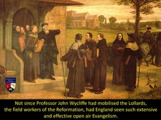 Not since Professor John Wycliffe had mobilised the Lollards,
the field workers of the Reformation, had England seen such extensive
and effective open air Evangelism.
 