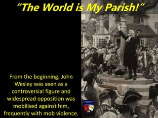 From the beginning, John
Wesley was seen as a
controversial figure and
widespread opposition was
mobilised against him,
frequently with mob violence.
“The World is My Parish!”
 