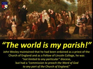 “The world is my parish!”
John Wesley maintained that he had been ordained as a priest of the
Church of England and as a Fellow of Lincoln College, he was
“not limited to any particular” diocese,
but had a “commission to preach the Word of God
to any part of the Church of England.”
 