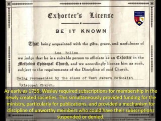 As early as 1739, Wesley required subscriptions for membership in the
newly created societies. This simultaneously provided funding for the
ministry, particularly for publications, and provided a mechanism for
discipline of unworthy members who could have their subscriptions
suspended or denied.
 