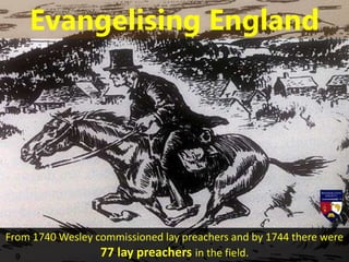 From 1740 Wesley commissioned lay preachers and by 1744 there were
77 lay preachers in the field.
Evangelising England
 